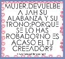 MUJER,DEVUELBE A JAH SU ALABANZA Y SU TRONO;PORQUE SE LO HAS ROBADO?NO ES ACASO EL TU CREEADOR?