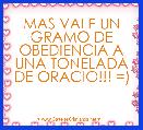 MAS VALE UN GRAMO DE OBEDIENCIA A UNA TONELADA DE ORACIO!!! =)