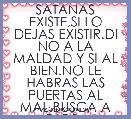 SATANAS EXISTE,SI LO DEJAS EXISTIR.DI NO A LA MALDAD Y SI AL BIEN.NO LE HABRAS LAS PUERTAS AL MAL.BUSCA A DIOS..