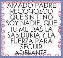 AMADO PADRE RECONOZCO QUE SIN TI NO SOY NADIE, QUE TU ME DAS LA SABIDURÃA Y LA FUERZA PARA SEGUIR ADELANTE.
