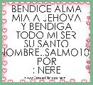 BENDICE ALMA MIA A JEHOVA
Y BENDIGA TODO MI SER
SU SANTO NOMBRE..SALMO103
POR : NERE