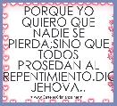 PORQUE YO QUIERO QUE NADIE SE PIERDA;SINO QUE TODOS PROSEDAN AL AREPENTIMIENTO.DICE JEHOVA..
