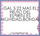 GAL 5:22 MAS EL FRUTO DEL ESPIRITU ES AMOR,GOZO,PAZ,PACIENCIA,BENIGNIDAD,BONDAD,FE,MANSEDUMBRE,TEMPLANZA.