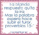 La blanda respuesta quita
la ira
Mas la palabra aspera hace
subir el furor.
proverbios 15-1