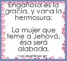 EngaÃ±osa es la gracia, y vana la hermosura;

La mujer que teme a JehovÃ¡, Ã©sa serÃ¡ alabada.

Prov. 31: 30