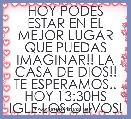 HOY PODES ESTAR EN EL MEJOR LUGAR QUE PUEDAS IMAGINAR!! LA CASA DE DIOS!!
TE ESPERAMOS..
HOY 13:30HS
IGLE.LOS OLIVOS!