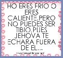 HO ERES FRIO O ERES CALIENTE,PERO NO PUEDES SER TIBIO,PUES JEHOVA TE ECHARA FUERA DE EL...
