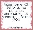 Muestrame, Oh Jehova,  tus caminos; ensename  tus  sendas.      Salmo 25:4