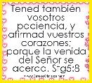 Tened tambiÃ©n vosotros paciencia, y afirmad vuestros corazones; porque la venida del SeÃ±or se acerca. Stg5:8