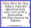 Dios dice te doy vida y vida en abundancia, solo ven a mi y bÃºscame.
Mi Dios nunca te fallara
