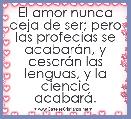  El amor nunca deja de ser; pero las profecÃ­as se acabarÃ¡n, y cesarÃ¡n las lenguas, y la ciencia acabarÃ¡. 