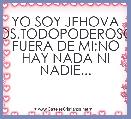 YO SOY JEHOVA DIOS,TODOPODEROSO.Y FUERA DE MI;NO HAY NADA NI NADIE...