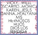 VICKY...WILLL
OSCARITO..MONICA
KAREN..JESUS
DANNA..HTALYANA
MIS HERMOSOS HIJOS
DIOS LOS BENDIGA 
LOS Q,M,