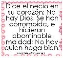 Dice el necio en su corazÃ³n: No hay Dios. Se han corrompido, e hicieron abominable maldad; No hay quien haga bien.