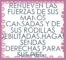 RENUEVEN LAS FUERZAS DE SUS MANOS CANSADAS Y DE SUS RODILLAS DEBILITADAS.HAGAN SENDAS DERECHAS PARA SUS PIES...