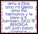 amo a Dios. amo mi iglesia amo mis hermanos y te kiero a ti  tambiÃ©n..DIOS TE BENDIGA att..juan pablo