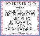 HO ERES FRIO O ERES CALIENTE,PERO NO PUEDES SER TIBIO,PUES JEHOVA TE ECHARA DE DELANTE DE EL..