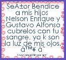 SeÃÂ±or Bendice a mis hijos 
Nelson Enrique y Gustavo Alfonso
cubrelos con tu sangre, ya k son la luz de mis ojos. Ã¢â¢Â¥ Ã¢ËÂº