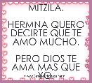              MITZILA.

HERMNA QUERO DECIRTE QUE TE AMO MUCHO.

PERO DIOS TE AMA MAS QUE YO.