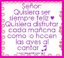 SeÃ±or:
Quisiera ser siempre feliz ♥
Quisiera disfrutar cada maÃ±ana como lo hacen las aves al cantar ♫