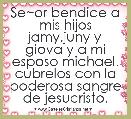 Se~or bendice a mis hijos jamy,juny y giova y a mi esposo michael. cubrelos con la poderosa sangre de jesucristo.
