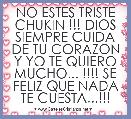 NO ESTES TRISTE CHUKIN !!! DIOS SIEMPRE CUIDA DE TU CORAZON Y YO TE QUIERO MUCHO... !!!! SE FELIZ QUE NADA TE CUESTA...!!!