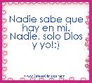 Nadie sabe que hay en mi. Nadie. solo Dios y yo!:) 
