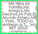 Mis Hijos,Mi Familia,Mis Amigos,Mis Vecinos,Mi Pais,El Mundo Entero,Mi Vida.. TODO lo entrego a TI.. 