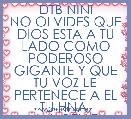 DTB NINI
NO OLVIDES QUE DIOS ESTA A TU LADO COMO PODEROSO GIGANTE Y QUE TU VOZ LE PERTENECE A EL
TU HNA. ANABELLE