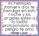 mi hermoxo jhonier k dios te bendiga en esta noche y los angeles esten a tu ladito protejiendote del peligro te amo mor . jyc