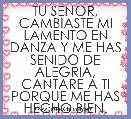 TU SENOR, CAMBIASTE MI LAMENTO EN DANZA Y ME HAS SENIDO DE ALEGRIA, CANTARE A TI PORQUE ME HAS HECHO BIEN.