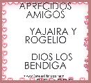  
     APRECIDOS AMIGOS
  
      YAJAIRA Y ROGELIO

     DIOS LOS BENDIGA

        SIEMPRE. TQM.