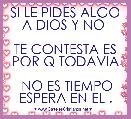 SI LE PIDES ALGO A DIOS Y NO 

TE CONTESTA ES POR Q TODAVIA

 NO ES TIEMPO ESPERA EN EL .