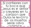 Si confesres con tu boca que Jesus es el seÃor y creyeres en tu corazon qye Duios le levanto de los muertos seras salvo
