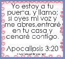 Yo estoy a tu puerta, y llamo; si oyes mi voz y me abres,entrarÃ© en tu casa y cenarÃ© contigo.

Apocalipsis 3:20