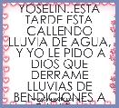 YOSELIN..ESTA TARDE ESTA CALLENDO LLUVIA DE AGUA,  Y YO LE PIDO A DIOS QUE DERRAME LLUVIAS DE BENDICIONES A TU VIDA