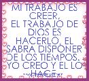 MI TRABAJO ES CREER,
EL TRABAJO DE DIOS ES HACERLO, EL SABRA DISPONER DE LOS TIEMPOS. 
YO CREO Y EL LO HACE.