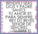 BENDITO SEAS DIOS Y PADRE SANTO
  TU AMOR ES PARA SIEMPRE
     REY DE REYES
     SENOR DE SENORES
      TU ERES EL 
