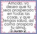 Amado, yo deseo que tÃº seas prosperado en todas las cosas, y que tengas salud, asÃ­ como prospera tu alma.
2 Juan 2. 