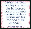 SeÃ±or mi Dios me dirijo al trono de tu garcia para alcanzar misericordia y poner en tus manos a mi esposo..

DTBmil