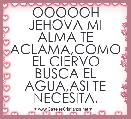 OOOOOH JEHOVA MI ALMA TE ACLAMA,COMO EL CIERVO BUSCA EL AGUA,ASI TE NECESITA.
