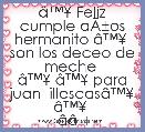 Ã¢â¢Â¥ Feliz cumple aÃÂ±os hermanito Ã¢â¢Â¥  son los deceo de meche 
Ã¢â¢Â¥ Ã¢â¢Â¥ para juan  illescasÃ¢â¢Â¥ Ã¢â¢Â¥ 
Ã¢â¢Â¥ Ã¢â¢Â¥ Ã¢â¢Â¥ Ã¢â¢Â¥ Ã¢â¢Â¥ Ã¢â¢Â¥ Ã¢â¢Â¥ Ã¢â¢