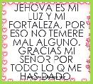 JEHOVA ES MI LUZ Y MI FORTALEZA, POR ESO NO TEMERE MAL ALGUNO. GRACIAS MI SEÃOR POR TODO LO Q ME HAS DADO.