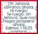 Oh JehovÃ¡, sÃ¡lvanos ahora, te ruego;
Te ruego, oh JehovÃ¡, que nos hagas prosperar ahora.
Salmos 118:25