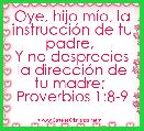  Oye, hijo mÃ­o, la instrucciÃ³n de tu padre, 
Y no desprecies la direcciÃ³n de tu madre; 
Proverbios 1:8-9
