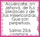 AcuÃ©rdate, oh JehovÃ¡, de tus piedades y de tus misericordias,
Que son perpetuas.

Salmo 25:6