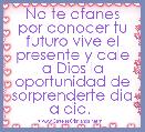 No te afanes por conocer tu futuro vive el presente y dale a Dios la oportunidad de sorprenderte dia a dia.- 
