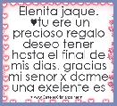 Elenita jaque.
 ♥tu ere un precioso regalo deseo tener hasta el final de mis dias. gracias mi senor x darme una exelente es