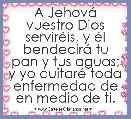 A JehovÃ¡ vuestro Dios servirÃ©is, y Ã©l bendecirÃ¡ tu pan y tus aguas; y yo quitarÃ© toda enfermedad de en medio de ti.