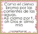   Como el ciervo brama por las corrientes de las aguas,                 Asi clama por ti, oh Dios el alma mia